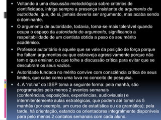  Voltando a uma discussão metodológica sobre critérios de
cientificidade, intriga sempre a presença insistente do argumento de
autoridade, que, de si, jamais deveria ser argumento, mas acaba sendo
o dominante.
 O argumento de autoridade, todavia, torna-se mais tolerável quando
ocupa o espaço da autoridade do argumento, significando a
respeitabilidade de um cientista obtida a peso de seu mérito
acadêmico.
 Professor autoritário é aquele que se vale da posição de força porque
lhe faltam argumentos ou que esbraveja agressivamente porque não
tem o que ensinar, ou que tolhe a discussão crítica para evitar que se
descubram os seus vazios.
 Autoridade fundada no mérito convive com consciência crítica de seus
limites, que cabe como uma luva no conceito de pesquisa.
 4. A “rotina” do ISEP toma a seguinte forma: pela manhã, são
programados pelo menos 2 eventos semanais
(conferências, exposições, experiências, audiovisuais) e
intermitentemente aulas estratégicas, que podem até tomar as 5
manhãs (por exemplo, um curso de estatística ou de gramática); pela
tarde, há orientação, estando os orientadores integralmente disponíveis
para pelo menos 2 contatos semanais com cada aluno.
 
