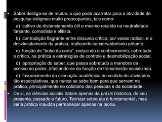  Saber desliga-se de mudar, o que pode acarretar para a atividade de
pesquisa estigmas muito preocupantes, tais como:
a) cultivo de distanciamento útil e mesmo recaída na neutralidade
farsante, comodista e elitista.
b) contradição flagrante entre discurso crítico, por vezes radical, e o
desvinculamento da prática, replicando conservadorismo gritante.
c) função de “bobo da corte”, reduzindo o conhecimento, sobretudo
o crítico, na prática a estratégias de controle e desmobilização social.
d) apropriação do saber, que passa sobretudo a manobra de
acesso ao poder, afastando-se da função de transmissão socializada.
e) favorecimento da alienação acadêmica no sentido de atividades
tão especulativas, que nunca se sabe bem para que servem na
prática, principalmente no cotidiano das pessoas e da sociedade.
 De si, as ciências sociais tratam apenas da práxis histórica, do seu
presente, passado e futuro. Teorizar sobre ela é fundamental , mas
seria prática inaudita permanecer apenas na teoria.
 