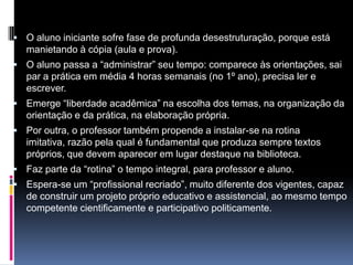  O aluno iniciante sofre fase de profunda desestruturação, porque está
manietando à cópia (aula e prova).
 O aluno passa a “administrar” seu tempo: comparece às orientações, sai
par a prática em média 4 horas semanais (no 1º ano), precisa ler e
escrever.
 Emerge “liberdade acadêmica” na escolha dos temas, na organização da
orientação e da prática, na elaboração própria.
 Por outra, o professor também propende a instalar-se na rotina
imitativa, razão pela qual é fundamental que produza sempre textos
próprios, que devem aparecer em lugar destaque na biblioteca.
 Faz parte da “rotina” o tempo integral, para professor e aluno.
 Espera-se um “profissional recriado”, muito diferente dos vigentes, capaz
de construir um projeto próprio educativo e assistencial, ao mesmo tempo
competente cientificamente e participativo politicamente.
 