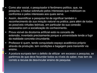  Como ator social, o pesquisador é fenômeno político, que, na
pesquisa, o traduz sobretudo pelos interesses que mobilizam os
confrontos e pelos interesses aos quais serve.
 Assim, desmitificar a pesquisa há de significar também o
reconhecimento da sua imisção natural na prática, para além de todas
as possíveis virtudes teóricas, em particular da sua conexão
necessária com a socialização do conhecimento.
 Prova visível da dicotomia artificial está no conceito de
extensão, inventado precisamente porque a universidade tende a fugir
da realidade concreta circundante.
 Professor é quem, tendo conquistado espaço acadêmico próprio
através da produção, tem condições e bagagem para transmitir via
ensino.
 A postura europeia tem o defeito de elitizar em excesso a pesquisa, se
partirmos de que deve fecundar todos os níveis do saber, mas tem de
correto a recusa de desvincular ensino de pesquisa.
 