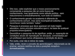 Dito isso, cabe explicitar que o nosso posicionamento
compreende a pesquisa não só como busca de
conhecimento, mas igualmente como atitude política , sem
reducionismo e embaralhamento, num todo só dialético.
 O conhecimento gerado na academia é diferente do
conhecimento comum, mas seria incompatível soberba não
reconhecer neste também “saber”.
 Pesquisa é processo que deve aparecer em todo trajeto
educativo, como princípio educativo que é, na base de qualquer
proposta emancipatória.
 Desmitificar a pesquisa há de significar, então, a superação de
condições atuais de reprodução do discípulo, comandadas por
um professor que nunca ultrapassou a condição de aluno.
 Por outra, criar não é retirar do nada.
 Vale, então, rever o conceito de aprendizagem, relacionado ao de
ensinar, sempre restritos os dois a posições receptivo-
domesticadoras.
 