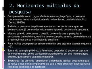 2. Horizontes múltiplos da
pesquisa
 Compreendida como capacidade de elaboração própria, a pesquisa
condensa-se numa multiplicidade de horizontes no contexto científico
(Demo, 1985b)
 Todavia, a pesquisa empírica é apenas um horizonte dela, que, se
exclusivizado, já denota desvirtuamento típico do conceito de pesquisa.
 Mesmo quando colocamos o desafio correto de que a pesquisa é
descoberta da realidade, trata-se de um conceito estreito de realidade, se
a restringirmos à sua manifestação empírica.
 Para muitos pode parecer estranho rejeitar que seja real apenas o que se
“vê”.
 Tomando exemplo próximo, o fenômeno do poder só pode ser captado
de modo realista, se de partida não acreditarmos em sua manifestação
externa, que sempre usa para mascarar.
 Sobretudo, faz parte do “empirismo” a demissão teórica, segundo a qual
se reduz o que é mais importante ao que é mais empírico, sacrificando a
realidade ao método de captação.
 