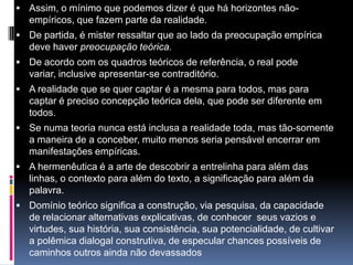  Assim, o mínimo que podemos dizer é que há horizontes não-
empíricos, que fazem parte da realidade.
 De partida, é mister ressaltar que ao lado da preocupação empírica
deve haver preocupação teórica.
 De acordo com os quadros teóricos de referência, o real pode
variar, inclusive apresentar-se contraditório.
 A realidade que se quer captar é a mesma para todos, mas para
captar é preciso concepção teórica dela, que pode ser diferente em
todos.
 Se numa teoria nunca está inclusa a realidade toda, mas tão-somente
a maneira de a conceber, muito menos seria pensável encerrar em
manifestações empíricas.
 A hermenêutica é a arte de descobrir a entrelinha para além das
linhas, o contexto para além do texto, a significação para além da
palavra.
 Domínio teórico significa a construção, via pesquisa, da capacidade
de relacionar alternativas explicativas, de conhecer seus vazios e
virtudes, sua história, sua consistência, sua potencialidade, de cultivar
a polêmica dialogal construtiva, de especular chances possíveis de
caminhos outros ainda não devassados
 