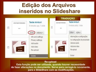 Edição dos Arquivos
inseridos no Slideshare
Re-upload
Esta função pode ser utilizada, quando houver necessidade
de fazer alterações no documento. Serve para carregá-lo novamente,
para o SlideShare com as modificações.
TRADUÇÃO
 