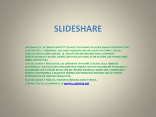 SLIDESHARE
SLIDESHARE ES UN ESPACIO GRATUITO DONDE LOS USUARIOS PUEDEN ENVIAR PRESENTACIONES
POWERPOINT U OPENOFFICE, QUE LUEGO QUEDAN ALMACENADAS EN FORMATO FLASH
PARA SER VISUALIZADAS ONLINE. ES UNA OPCIÓN INTERESANTE PARA COMPARTIR
PRESENTACIONES EN LA RED. ADMITE ARCHIVOS DE HASTA 20 MB DE PESO, SIN TRANSICIONES
ENTRE DIAPOSITIVAS.
UNA VEZ SUBIDA Y PROCESADA, LAS CONVIERTE EN FORMATO FLASH, YA LA TENEMOS
DISPONIBLE A TRAVÉS DE UNA DIRECCIÓN WEB PÚBLICA, NO HAY OPCIONES DE PRIVACIDAD, Y
LA PODEMOS VER A TRAVÉS DE ESA URL EN TAMAÑO NORMAL O COMPLETO. TAMBIÉN NOS
PERMITE COMPARTIRLA A TRAVÉS DE CORREO ELECTRÓNICO O METERLO CON SU PROPIO
REPRODUCTOR EN NUESTRA PÁGINA WEB.
UNA VEZ SUBIDA Y PÚBLICA, PODEMOS AÑADIRLE COMENTARIOS.
LA DIRECCIÓN DE ALOJAMIENTO ES WWW.SLIDESHARE.NET
 