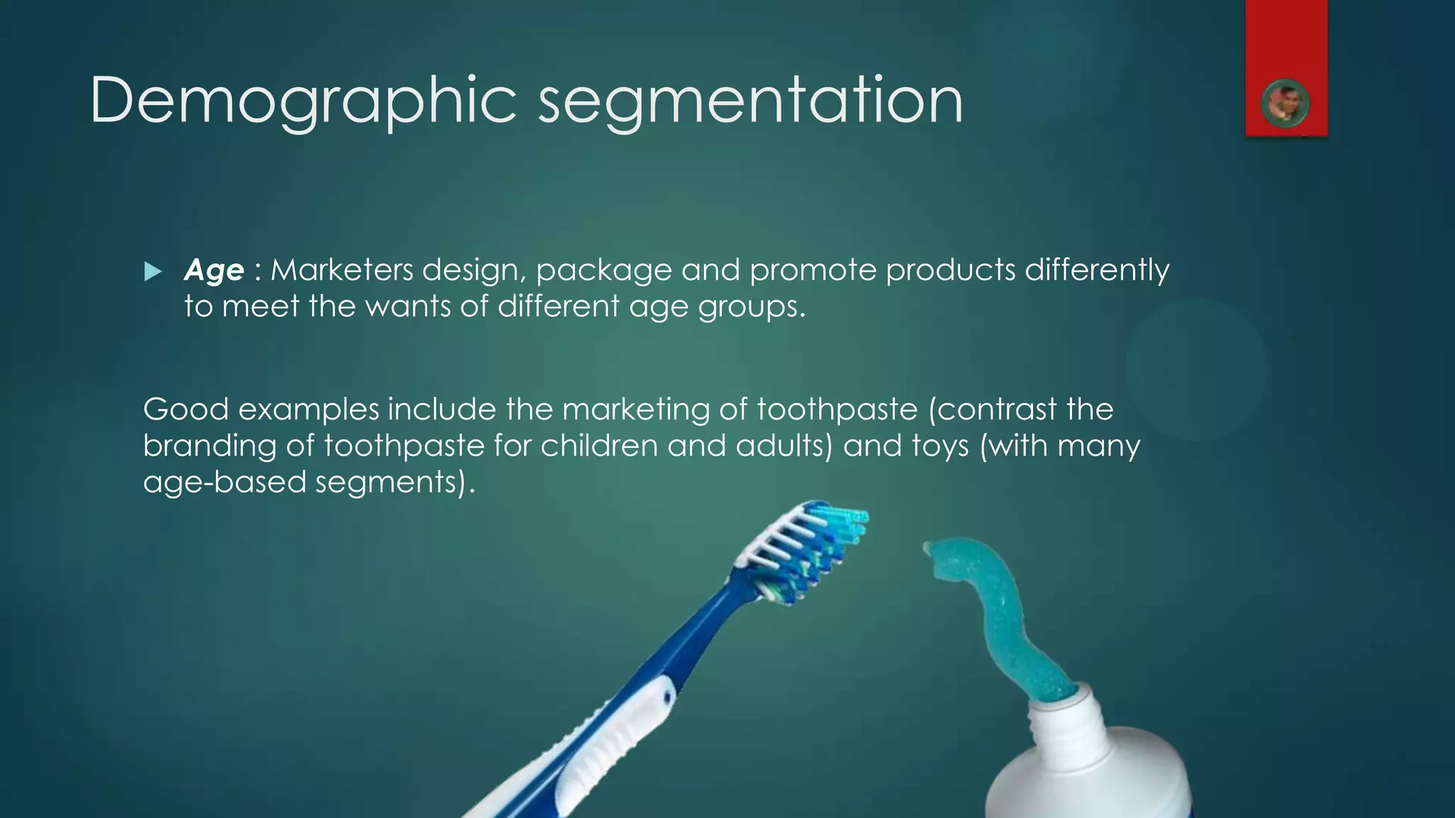  Age : Marketers design, package and promote products differently
to meet the wants of different age groups.
Good examples include the marketing of toothpaste (contrast the
branding of toothpaste for children and adults) and toys (with many
age-based segments).
Demographic segmentation
 