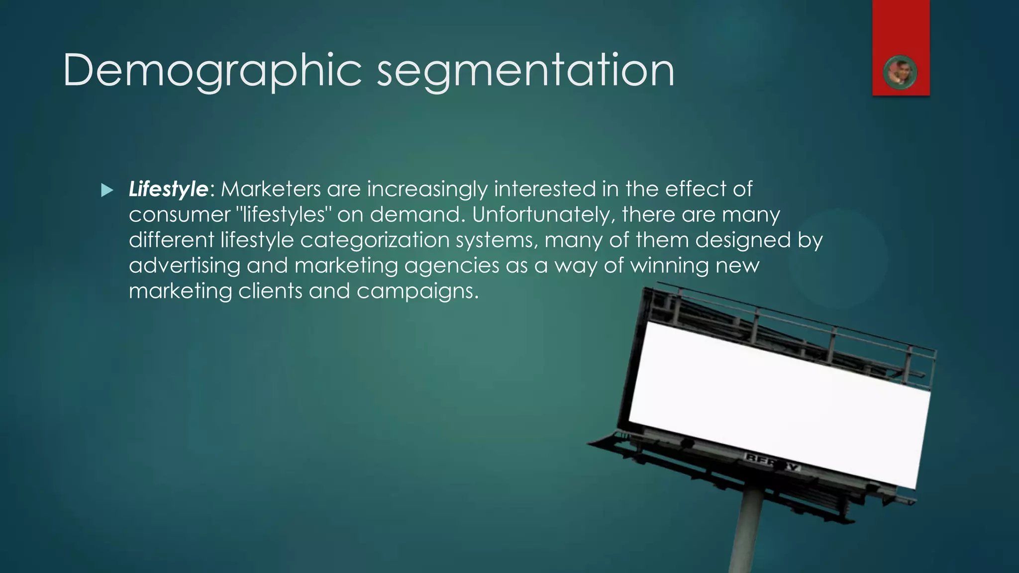 Demographic segmentation
 Lifestyle: Marketers are increasingly interested in the effect of
consumer "lifestyles" on demand. Unfortunately, there are many
different lifestyle categorization systems, many of them designed by
advertising and marketing agencies as a way of winning new
marketing clients and campaigns.
 