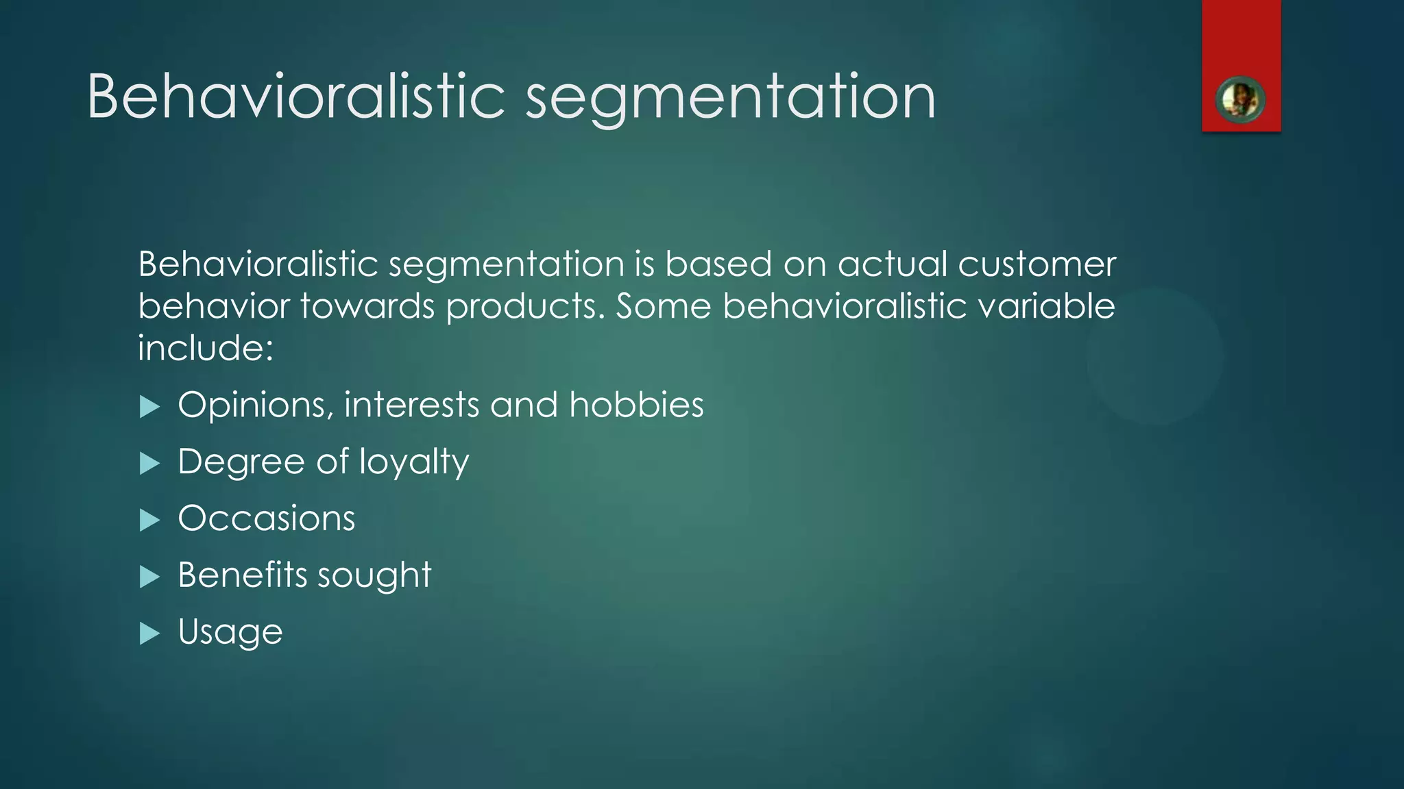 Behavioralistic segmentation
Behavioralistic segmentation is based on actual customer
behavior towards products. Some behavioralistic variable
include:
 Opinions, interests and hobbies
 Degree of loyalty
 Occasions
 Benefits sought
 Usage
 
