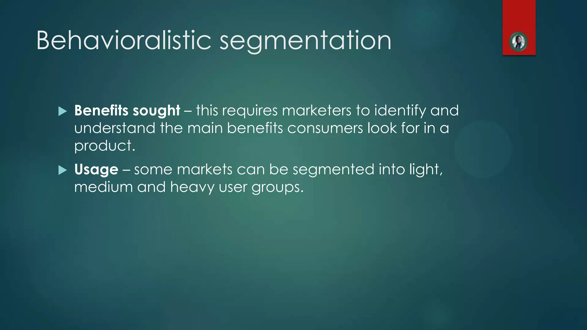  Benefits sought &ndash; this requires marketers to identify and
understand the main benefits consumers look for in a
product.
 Usage &ndash; some markets can be segmented into light,
medium and heavy user groups.
Behavioralistic segmentation
 