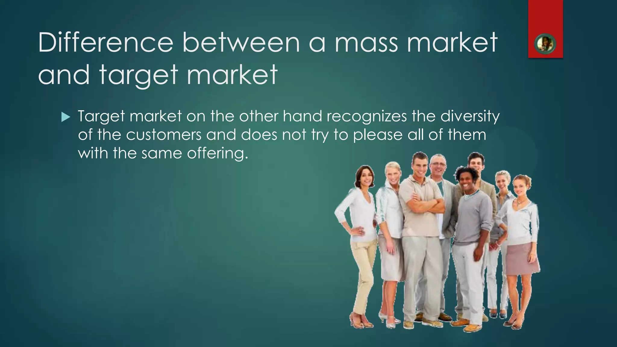 Difference between a mass market
and target market
 Target market on the other hand recognizes the diversity
of the customers and does not try to please all of them
with the same offering.
 
