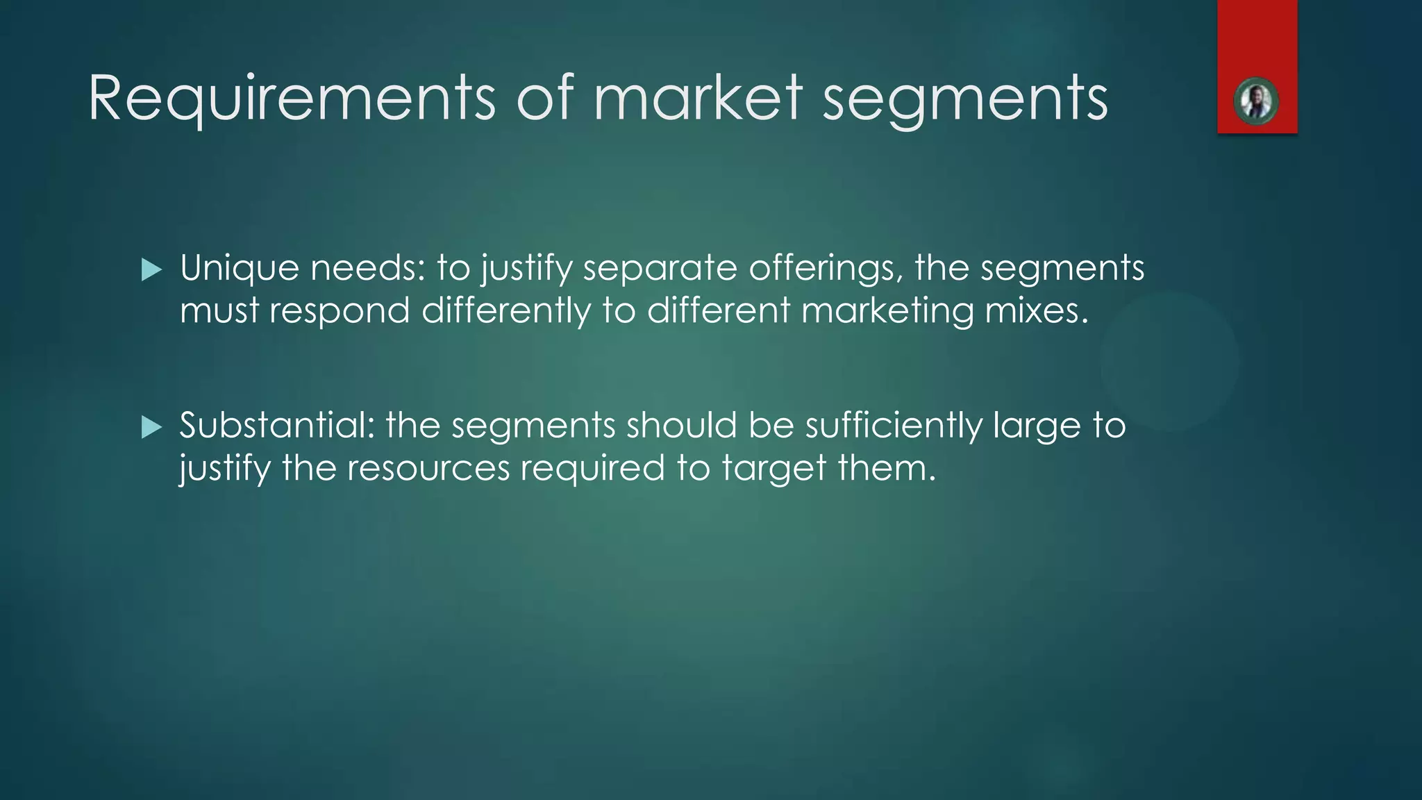 Requirements of market segments
 Unique needs: to justify separate offerings, the segments
must respond differently to different marketing mixes.
 Substantial: the segments should be sufficiently large to
justify the resources required to target them.
 