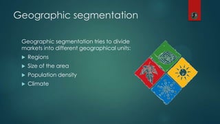 Geographic segmentation
Geographic segmentation tries to divide
markets into different geographical units:
 Regions
 Size of the area
 Population density
 Climate
 