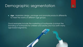  Age : Marketers design, package and promote products differently
to meet the wants of different age groups.
Good examples include the marketing of toothpaste (contrast the
branding of toothpaste for children and adults) and toys (with many
age-based segments).
Demographic segmentation
 
