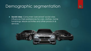 Demographic segmentation
 Social class: Consumers "perceived" social class
influences their preferences for cars, clothes, home
furnishings, leisure activities and other products &
services.
 
