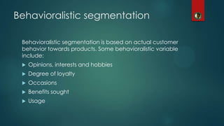 Behavioralistic segmentation
Behavioralistic segmentation is based on actual customer
behavior towards products. Some behavioralistic variable
include:
 Opinions, interests and hobbies
 Degree of loyalty
 Occasions
 Benefits sought
 Usage
 