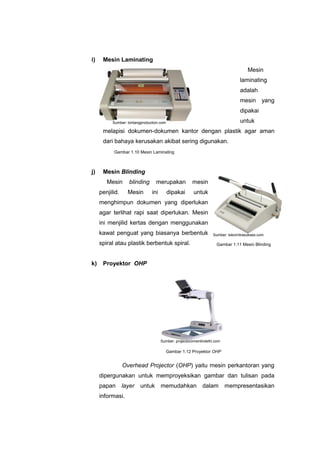 i) Mesin Laminating
Mesin
laminating
adalah
mesin yang
dipakai
untuk
melapisi dokumen-dokumen kantor dengan plastik agar aman
dari bahaya kerusakan akibat sering digunakan.
j) Mesin Blinding
Mesin blinding merupakan mesin
penjilid. Mesin ini dipakai untuk
menghimpun dokumen yang diperlukan
agar terlihat rapi saat diperlukan. Mesin
ini menjilid kertas dengan menggunakan
kawat penguat yang biasanya berbentuk
spiral atau plastik berbentuk spiral.
k) Proyektor OHP
Overhead Projector (OHP) yaitu mesin perkantoran yang
dipergunakan untuk memproyeksikan gambar dan tulisan pada
papan layer untuk memudahkan dalam mempresentasikan
informasi.
Gambar 1.10 Mesin Laminating
Gambar 1.11 Mesin Blinding
Gambar 1.12 Proyektor OHP
Sumber: bintangproduction.com
Sumber: tokomitrasukses.com
Sumber: projectoronrentindelhi.com
 