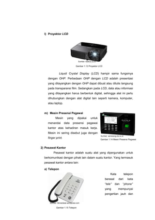 l) Proyektor LCD
Liquid Crystal Display (LCD) hampir sama fungsinya
dengan OHP. Perbedaan OHP dengan LCD adalah presentasi
yang ditayangkan dengan OHP dapat dibuat atau ditulis langsung
pada transparansi film. Sedangkan pada LCD, data atau informasi
yang ditayangkan harus berbentuk digital, sehingga alat ini perlu
dihubungkan dengan alat digital lain seperti kamera, komputer,
atau laptop.
m) Mesin Presensi Pegawai
Mesin yang dipakai untuk
menandai data presensi pegawai
kantor atas kehadiran masuk kerja.
Mesin ini sering disebut juga dengan
finger print.
2) Pesawat Kantor
Pesawat kantor adalah suatu alat yang dipergunakan untuk
berkomunikasi dengan pihak lain dalam suatu kantor. Yang termasuk
pesawat kantor antara lain:
a) Telepon
Kata telepon
berasal dari kata
“tele” dan “phone”
yang mempunyai
pengertian jauh dan
Gambar 1.14 Mesin Presensi Pegawai
Gambar 1.15 Telepon
Gambar 1.13 Proyektor LCD
Sumber: kaskus.co.id
Sumber: semarang.olx.co.id
Sumber: tikmantewe.wordpress.com
 