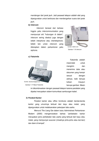 mendengar dari jarak jauh. Jadi pesawat telepon adalah alat yang
dipergunakan untuk berbicara dan mendengarkan suara dari jarak
jauh.
b) Intercom
Intercom berasal dari bahasa
Inggris yaitu intercommunication yang
mempunyai arti “hubungan di dalam”.
Intercom sering disebut juga dengan
istilah interphone atau intertelephone.
Istilah lain untuk intercom yang
diterapkan dalam perkantoran yaitu
aiphone.
c) Faksimile
Faksimile adalah
mesin/alat untuk
mengirim dan
menerima data atau
dokumen yang hampir
sesuai dengan
aslinya, baik berupa
tulisan maupun
berupa gambar. Mesin
ini dikombinasikan dengan pesawat telepon karena peralatan yang
dipakai merupakan sistem komunikasi sambungan kabel.
3) Perabot Kantor
Perabot kantor atau office furnitures adalah benda-benda
kantor yang umumnya terbuat dari kayu atau metal, yang
dipergunakan untuk melaksanakan pekerjaan tata usaha.
Menurut The Liang Gie dalam buku Administrasi Perkantoran
Modern (2000) mengemukakan bahwa “perbekalan kantor
merupakan jenis perbekalan tata usaha yang terbuat dari kayu atau
metal, yang mempunyai susunan (misalnya pintu-pintu atau laci-laci)
dan diam di tempat”.
Gambar 1.16 Intercom
Gambar 1.17 Mesin Faksimile
Sumber: lashen.com
Sumber: akoreza.blogspot.com
 
