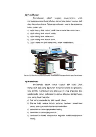 3) Pemeliharaan
Pemeliharaan adalah kegiatan terus-menerus untuk
mengusahakan agar barang/bahan kantor tetap dalam keadaan baik
atau siap untuk dipakai. Tujuan pemeliharaan sarana dan prasarana
kantor, antara lain:
a) Agar barang tidak mudah rusak karena hama atau suhu/cuaca.
b) Agar barang tidak mudah hilang.
c) Agar barang tidak kadaluarsa.
d) Agar barang tidak mudah susut.
e) Agar sarana dan prasarana selalu dalam keadaan baik.
4) Inventarisasi
Inventarisasi adalah semua kegiatan dan usaha untuk
memperoleh data yang diperlukan mengenai sarana dan prasarana
yang dimiliki. Inventarisasi yang dilakukan di setiap organisasi bisa
saja berbeda, namun pada dasarnya semua dilakukan dengan tujuan
yang sama, tujuannya yaitu:
a) Agar perlengkapan kantor tidak mudah hilang.
b) Adanya bukti secara tertulis terhadap kegiatan pengelolaan
barang sehingga dapat dipertanggungjawabkan.
c) Memudahkan dalam pengecekan barang.
d) Memudahkan dalam pengawasan.
e) Memudahkan ketika mengadakan kegiatan mutasi/penghapusan
barang.
Gambar 1.32 Satu Set Komputer Ditempatkan pada Meja Komputer agar Mudah dalam Pemeliharaan
Sumber: interiorclip.com
 