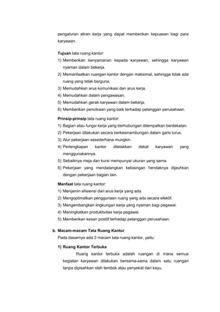pengaturan aliran kerja yang dapat memberikan kepuasan bagi para
karyawan.
Tujuan tata ruang kantor:
1) Memberikan kenyamanan kepada karyawan, sehingga karyawan
nyaman dalam bekerja.
2) Memanfaatkan ruangan kantor dengan maksimal, sehingga tidak ada
ruang yang tidak berguna.
3) Memudahkan arus komunikasi dan arus kerja.
4) Memudahkan dalam pengawasan.
5) Memudahkan gerak karyawan dalam bekerja.
6) Memberikan pencitraan yang baik terhadap pelanggan perusahaan.
Prinsip-prinsip tata ruang kantor:
1) Bagian atau fungsi kerja yang berhubungan ditempatkan berdekatan.
2) Pekerjaan dilakukan secara berkesinambungan dalam garis lurus.
3) Alur pekerjaan sesederhana mungkin.
4) Perlengkapan kantor diletakkan dekat karyawan yang
menggunakannya.
5) Sebaiknya meja dan kursi mempunyai ukuran yang sama.
6) Pekerjaan yang mendatangkan kebisingan hendaknya dijauhkan
dengan pekerjaan bagian lain.
Manfaat tata ruang kantor:
1) Menjamin efisiensi dari arus kerja yang ada.
2) Mengoptimalkan penggunaan ruang yang ada secara efektif.
3) Mengembangkan lingkungan kerja yang nyaman bagi pegawai.
4) Meningkatkan produktivitas kerja pegawai.
5) Memberikan kesan positif terhadap pelanggan perusahaan.
b. Macam-macam Tata Ruang Kantor
Pada dasarnya ada 3 macam tata ruang kantor, yaitu:
1) Ruang Kantor Terbuka
Ruang kantor terbuka adalah ruangan di mana semua
kegiatan karyawan dilakukan bersama-sama dalam satu ruangan
tanpa dipisahkan oleh tembok atau penyekat dari kayu.
 