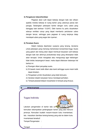 3) Pengaturan Udara/Ventilasi
Pegawai akan sulit dapat bekerja dengan baik dan efisien
apabila mereka bekerja di ruang kantor yang udaranya panas dan
pengap. Sedangkan pekerjaan kantor dengan suhu udara yang
dianggap baik berkisar 13-24o
C. Oleh karena itu perlu diusahakan
adanya ventilasi cukup yang dapat membantu pertukaran udara
dengan lancar, sehingga para pegawai di ruang kerjanya tetap
mendapat udara yang segar dan nyaman.
4) Penataan Suara
Dalam bekerja diperlukan suasana yang tenang, terutama
untuk pekerjaan yang memang memerlukan konsentrasi tinggi. Suara
yang gaduh dan bising akan dapat membuat karyawan sulit bekerja
dengan baik dan akhirnya produktivitas kerja yang diharapkan tidak
akan tercapai. Untuk mengatasi atau mengurangi agar kebisingan
tidak terlalu berpengaruh besar, maka dapat dilakukan beberapa hal
berikut ini:
a) Ruangan diberi penyadap suara.
b) Di bawah mesin ketik diberi alas karet sehingga suara mesin ketik
dapat diredam.
c) Pengadaan printer diusahakan yang tidak bersuara.
d) Gerakan disiplin karyawan harus mendapat perhatian.
e) Tempat pesawat telepon diusahakan di tempat yang khusus.
B. PENUGASAN
B. PENUGASAN
Tugas Individu
Lakukan pengamatan di kantor tata usaha di sekolah Anda,
kemudian kelompokkan perlengkapan kantor yang ada menurut
jenisnya. Kemudian buatlah macam-macam buku inventarisasi,
lalu masukkan identitas barang-barang yang ada ke dalam buku
inventarisasi tersebut!
Tempat Pengamatan :
Tanggal :
Sumber: kimbenliah.com
 