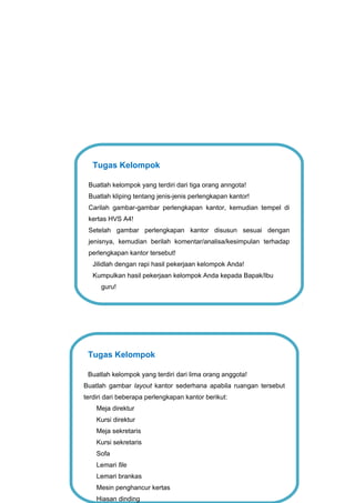 Tugas Kelompok
Buatlah kelompok yang terdiri dari lima orang anggota!
Buatlah gambar layout kantor sederhana apabila ruangan tersebut
terdiri dari beberapa perlengkapan kantor berikut:
Meja direktur
Kursi direktur
Meja sekretaris
Kursi sekretaris
Sofa
Lemari file
Lemari brankas
Mesin penghancur kertas
Hiasan dinding
Tugas Kelompok
Buatlah kelompok yang terdiri dari tiga orang anngota!
Buatlah kliping tentang jenis-jenis perlengkapan kantor!
Carilah gambar-gambar perlengkapan kantor, kemudian tempel di
kertas HVS A4!
Setelah gambar perlengkapan kantor disusun sesuai dengan
jenisnya, kemudian berilah komentar/analisa/kesimpulan terhadap
perlengkapan kantor tersebut!
Jilidlah dengan rapi hasil pekerjaan kelompok Anda!
Kumpulkan hasil pekerjaan kelompok Anda kepada Bapak/Ibu
guru!
 