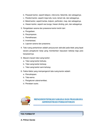 b. Pesawat kantor, seperti telepon, intercome, faksimile, dan sebagainya.
c. Perabot kantor, seperti meja tulis, kursi, lemari rak, dan sebagainya.
d. Bekal kantor, seperti kertas, bolpoin, perforator, map, dan sebagainya.
e. Hiasan kantor, seperti vas bunga, hiasan dinding, jam, dan sebagainya.
3. Pengelolaan sarana dan prasarana kantor terdiri dari:
a. Pengadaan.
b. Penyimpanan.
c. Pemeliharaan.
d. Inventarisasi.
e. Laporan sarana dan prasarana.
4. Tata ruang perkantoran adalah penyusunan alat-alat pada letak yang tepat
secara pengaturan kerja yang memberikan kepuasan bekerja bagi para
karyawannya.
5. Macam-macam tata ruang kantor:
a. Tata ruang kantor terbuka.
b. Tata ruang kantor tertutup.
c. Tata ruang kantor semi tertutup.
6. Faktor-faktor yang mempengaruhi tata ruang kantor adalah:
a. Pencahayaan.
b. Tata warna.
c. Pengaturan udara/ventilasi.
d. Penataan suara.
MENGIDENTIFIKASI SARANA DAN PRASARANA
ADMINISTRASI PERKANTORAN
A. Pilihan Ganda
TES FORMATIF
TES FORMATIF
 