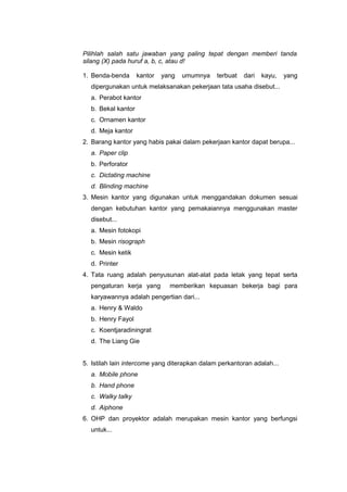 Pilihlah salah satu jawaban yang paling tepat dengan memberi tanda
silang (X) pada huruf a, b, c, atau d!
1. Benda-benda kantor yang umumnya terbuat dari kayu, yang
dipergunakan untuk melaksanakan pekerjaan tata usaha disebut...
a. Perabot kantor
b. Bekal kantor
c. Ornamen kantor
d. Meja kantor
2. Barang kantor yang habis pakai dalam pekerjaan kantor dapat berupa...
a. Paper clip
b. Perforator
c. Dictating machine
d. Blinding machine
3. Mesin kantor yang digunakan untuk menggandakan dokumen sesuai
dengan kebutuhan kantor yang pemakaiannya menggunakan master
disebut...
a. Mesin fotokopi
b. Mesin risograph
c. Mesin ketik
d. Printer
4. Tata ruang adalah penyusunan alat-alat pada letak yang tepat serta
pengaturan kerja yang memberikan kepuasan bekerja bagi para
karyawannya adalah pengertian dari...
a. Henry & Waldo
b. Henry Fayol
c. Koentjaradiningrat
d. The Liang Gie
5. Istilah lain intercome yang diterapkan dalam perkantoran adalah...
a. Mobile phone
b. Hand phone
c. Walky talky
d. Aiphone
6. OHP dan proyektor adalah merupakan mesin kantor yang berfungsi
untuk...
 