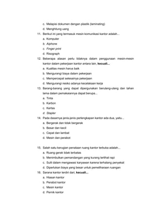 c. Melapisi dokumen dengan plastik (laminating)
d. Menghitung uang
11. Berikut ini yang termasuk mesin komunikasi kantor adalah...
a. Komputer
b. Aiphone
c. Finger print
d. Risograph
12. Beberapa alasan perlu tidaknya dalam penggunaan mesin-mesin
kantor dalam pekerjaan kantor antara lain, kecuali...
a. Kualitas mesin harus baik
b. Mengurangi biaya dalam pekerjaan
c. Mempercepat selesainya pekerjaan
d. Mengurangi resiko adanya kecelakaan kerja
13. Barang-barang yang dapat dipergunakan berulang-ulang dan tahan
lama dalam pemakaiannya dapat berupa...
a. Tinta
b. Karbon
c. Kertas
d. Stapler
14. Pada dasarnya jenis-jenis perlengkapan kantor ada dua, yaitu...
a. Bergerak dan tidak bergerak
b. Besar dan kecil
c. Cepat dan lambat
d. Mesin dan perabot
15. Salah satu kerugian penataan ruang kantor terbuka adalah...
a. Ruang gerak tidak terbatas
b. Menimbulkan pemandangan yang kurang terlihat rapi
c. Sulit dalam mengawasi karyawan karena terhalang penyekat
d. Diperlukan biaya yang besar untuk pemeliharaan ruangan
16. Sarana kantor terdiri dari, kecuali...
a. Hiasan kantor
b. Perabot kantor
c. Mesin kantor
d. Pernik kantor
 