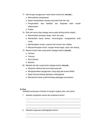 17. Keuntungan penggunaan mesin kantor antara lain, kecuali...
a. Memudahkan pengawasan
b. Dapat menghasilkan sesuatu yang lebih baik dan rapi
c. Pengendalian atas ketelitian dan ketepatan lebih mudah
dilaksanakan
d. Praktis
18. Efek dari warna hijau sebagai warna pada dinding kantor adalah...
a. Menimbulkan perasaan dingin, steril, dan kaku
b. Memberikan kesan lembut, menenangkan, mengesankan anak
muda.
c. Membangitkan energi, suasana hati (mood), dan vitalitas
d. Menyeimbangkan emosi, ruangan terasa segar, sejuk, dan tenang
19. Macam-macam tata ruang kantor sebagai berikut, kecuali...
a. Terbuka
b. Tertutup
c. Semi terbuka
d. Berbaris
20. Manfaat dari tata ruang kantor sebagai berikut, kecuali...
a. Menjamin efisiensi dari arus kerja yang ada
b. Mengoptimalkan penggunaan ruang yang ada secara efektif
c. Dapat sharing tentang pekerjaan antarpegawai
d. Memberikan kesan positif terhadap pelanggan perusahaan
B. Esai
Jawablah pertanyaan di bawah ini dengan singkat, jelas, dan benar!
1. Jelaskan pengertian sarana dan prasarana kantor!
_________________________________________________________
_________________________________________________________
_________________________________________________________
_________________________________________________________
2. Sebutkan kegunaan perlengkapan kantor!
_________________________________________________________
_________________________________________________________
 
