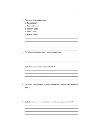 _________________________________________________________
_________________________________________________________
3. Apa yang dimaksud dengan:
a. Mesin kantor
b. Pesawat kantor
c. Perabot kantor
d. Bekal kantor
e. Hiasan kantor
_________________________________________________________
_________________________________________________________
_________________________________________________________
_________________________________________________________
_________________________________________________________
4. Sebutkan keuntungan menggunakan mesin kantor!
_________________________________________________________
_________________________________________________________
_________________________________________________________
_________________________________________________________
5. Sebutkan yang termasuk hiasan kantor!
_________________________________________________________
_________________________________________________________
_________________________________________________________
_________________________________________________________
6. Sebutkan dan jelaskan kegiatan pengelolaan sarana dan prasarana
kantor!
_________________________________________________________
_________________________________________________________
_________________________________________________________
_________________________________________________________
7. Sebutkan tujuan dari inventarisasi sarana dan prasarana kantor!
_________________________________________________________
_________________________________________________________
_________________________________________________________
_________________________________________________________
 