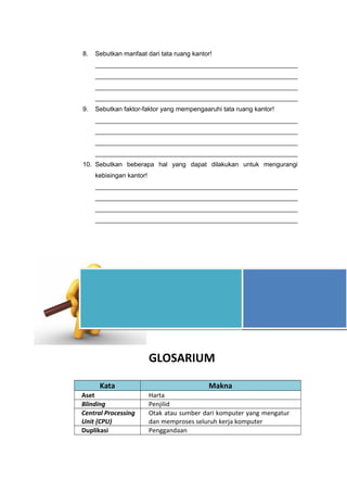 8. Sebutkan manfaat dari tata ruang kantor!
_________________________________________________________
_________________________________________________________
_________________________________________________________
_________________________________________________________
9. Sebutkan faktor-faktor yang mempengaaruhi tata ruang kantor!
_________________________________________________________
_________________________________________________________
_________________________________________________________
_________________________________________________________
10. Sebutkan beberapa hal yang dapat dilakukan untuk mengurangi
kebisingan kantor!
_________________________________________________________
_________________________________________________________
_________________________________________________________
_________________________________________________________
GLOSARIUM
Kata Makna
Aset Harta
Blinding Penjilid
Central Processing
Unit (CPU)
Otak atau sumber dari komputer yang mengatur
dan memproses seluruh kerja komputer
Duplikasi Penggandaan
MULAILAH DENGAN
MEMBACA DAN AKHIRILAH
DENGAN BERBUAT
 