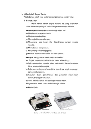 b. Istilah-istilah Sarana Kantor
Ada beberapa istilah yang berkenaan dengan sarana kantor, yaitu:
1) Mesin Kantor
Mesin kantor adalah segala macam alat yang digunakan
untuk membantu pekerjaan kantor dengan sistem kerja mekanik.
Keuntungan menggunakan mesin kantor antara lain:
a) Menghemat tenaga dan waktu.
b) Meningkatkan ketelitian.
c) Memperbaiki mutu pekerjaan.
d) Mengurangi rasa bosan jika dibandingkan dengan metode
menulis.
e) Memudahkan pengawasan.
f) Mengurangi kelelahan pegawai.
g) Memuat informasi lebih cepat dan lebih banyak.
Kerugian menggunakan mesin kantor antara lain:
a) Tingkat penyusutan dari beberapa mesin adalah tinggi.
b) Sulit mendapatkan operator mesin yang terlatih dan perlu adanya
biaya untuk melatih mereka.
c) Beberapa mesin memerlukan biaya yang tinggi untuk pengadaan
dan pemeliharaannya.
d) Kesulitan dalam pemeliharaan dan perbaikan mesin-mesin
tertentu bila terjadi kerusakan.
e) Tidak ada fleksibilitas dari beberapa metode mesin.
Yang termasuk mesin kantor adalah sebagai berikut:
a) Mesin Ketik
Gambar 1.2 Mesin Ketik Manual dan Mesin Ketik Elektronik
Sumber: geekalerts.com
Sumber: sentraoffice.com
 