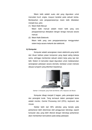 Mesin ketik adalah suatu alat yang digunakan untuk
mencetak huruf, angka, maupun karakter pada sebuah kertas.
Berdasarkan cara pengoperasiannya mesin ketik dibedakan
menjadi dua, yaitu:
(1) Mesin Ketik Manual
Mesin ketik manual adalah mesin ketik yang cara
pengopersiannya dikerjakan dengan tenaga manusia secara
manual.
(2) Mesin Ketik Elektronik
Mesin ketik yang cara pengoperasiannya menggunakan
sistem kerja secara mekanik dan elektronik.
b) Komputer
Komputer adalah serangkaian mesin elektronik yang terdiri
dari ribuan bahkan jutaan komponen yang dapat saling bekerja
sama, sehingga membentuk sebuah sistem kerja yang rapi dan
teliti. Sistem ini kemudian dapat digunakan untuk melaksanakan
serangkaian pekerjaan secara otomatis, berdasar urutan instruksi
ataupun program yang diberikan kepadanya.
Komputer dibagi menjadi 2 bagian, yaitu perangkat keras
dan perangkat lunak. Yang termasuk dalam perangkat keras
adalah monitor, Central Processing Unit (CPU), keyboard, dan
mouse.
Sekitar lebih dari 80% aktivitas yang berada pada
perkantoran lebih didominasi oleh penggunaan teknologi, seperti
komputer atau yang lebih dikenal dengan teknologi perkantoran
akan memberikan kemudahan pada setiap pekerjaan.
Gambar 1.3 Komputer, yang Terdiri dari Monitor, CPU, Keyboard, dan Mouse
Sumber: prasetya-en.blogspot.com
 