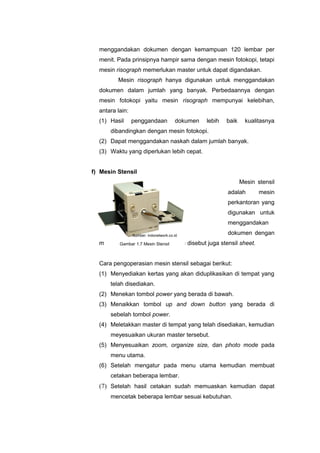 menggandakan dokumen dengan kemampuan 120 lembar per
menit. Pada prinsipnya hampir sama dengan mesin fotokopi, tetapi
mesin risograph memerlukan master untuk dapat digandakan.
Mesin risograph hanya digunakan untuk menggandakan
dokumen dalam jumlah yang banyak. Perbedaannya dengan
mesin fotokopi yaitu mesin risograph mempunyai kelebihan,
antara lain:
(1) Hasil penggandaan dokumen lebih baik kualitasnya
dibandingkan dengan mesin fotokopi.
(2) Dapat menggandakan naskah dalam jumlah banyak.
(3) Waktu yang diperlukan lebih cepat.
f) Mesin Stensil
Mesin stensil
adalah mesin
perkantoran yang
digunakan untuk
menggandakan
dokumen dengan
menggunakan master sheet atau disebut juga stensil sheet.
Cara pengoperasian mesin stensil sebagai berikut:
(1) Menyediakan kertas yang akan diduplikasikan di tempat yang
telah disediakan.
(2) Menekan tombol power yang berada di bawah.
(3) Menaikkan tombol up and down button yang berada di
sebelah tombol power.
(4) Meletakkan master di tempat yang telah disediakan, kemudian
meyesuaikan ukuran master tersebut.
(5) Menyesuaikan zoom, organize size, dan photo mode pada
menu utama.
(6) Setelah mengatur pada menu utama kemudian membuat
cetakan beberapa lembar.
(7) Setelah hasil cetakan sudah memuaskan kemudian dapat
mencetak beberapa lembar sesuai kebutuhan.
Gambar 1.7 Mesin Stensil
Sumber: indonetwork.co.id
 
