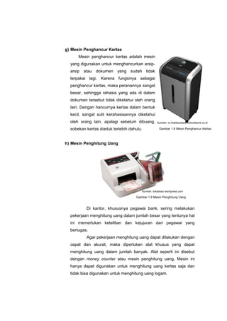 g) Mesin Penghancur Kertas
Mesin penghancur kertas adalah mesin
yang digunakan untuk menghancurkan arsip-
arsip atau dokumen yang sudah tidak
terpakai lagi. Karena fungsinya sebagai
penghancur kertas, maka peranannya sangat
besar, sehingga rahasia yang ada di dalam
dokumen tersebut tidak diketahui oleh orang
lain. Dengan hancurnya kertas dalam bentuk
kecil, sangat sulit kerahasiaannya diketahui
oleh orang lain, apalagi sebelum dibuang,
sobekan kertas diaduk terlebih dahulu.
h) Mesin Penghitung Uang
Di kantor, khususnya pegawai bank, sering melakukan
pekerjaan menghitung uang dalam jumlah besar yang tentunya hal
ini memerlukan ketelitian dan kejujuran dari pegawai yang
bertugas.
Agar pekerjaan menghitung uang dapat dilakukan dengan
cepat dan akurat, maka diperlukan alat khusus yang dapat
menghitung uang dalam jumlah banyak. Alat seperti ini disebut
dengan money counter atau mesin penghitung uang. Mesin ini
hanya dapat digunakan untuk menghitung uang kertas saja dan
tidak bisa digunakan untuk menghitung uang logam.
Gambar 1.8 Mesin Penghancur Kertas
Gambar 1.9 Mesin Penghitung Uang
Sumber: cv.thalibsukses.indonetwork.co.id
Sumber: tokotissor.wordpress.com
 