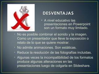 • A nivel educativo las
presentaciones en Powerpoint
son un formato muy limitado.
• No es posible combinar el sonido y la imagen.
Como un presentador que lleve la exposición o
relato de lo que se quiere mostrar.
• No admite animaciones. Son estáticas.
• Reduce la resolución de las fotografías incluidas.
• Algunas veces la incompatibilidad de los formatos
produce algunas alteraciones en las
presentaciones luego de colgarla en Slideshare.
 