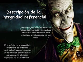 Descripción de laDescripción de la
integridad referencialintegridad referencial
Al diseñar una base de datos, se
divide la información en muchas
tablas basadas en temas para
minimizar la redundancia de los
datos.
El propósito de la integridad
referencial es evitar los
registros huérfanos y mantener
las referencias sincronizadas
para que esta situación
hipotética no ocurra nunca.
 