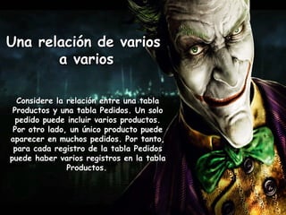 Una relación de variosUna relación de varios
a variosa varios
Considere la relación entre una tablaConsidere la relación entre una tabla
Productos y una tabla Pedidos. Un soloProductos y una tabla Pedidos. Un solo
pedido puede incluir varios productos.pedido puede incluir varios productos.
Por otro lado, un único producto puedePor otro lado, un único producto puede
aparecer en muchos pedidos. Por tanto,aparecer en muchos pedidos. Por tanto,
para cada registro de la tabla Pedidospara cada registro de la tabla Pedidos
puede haber varios registros en la tablapuede haber varios registros en la tabla
Productos.Productos.
 
