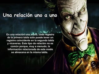 Una relación uno a unoUna relación uno a uno
En una relación uno a uno, cada registroEn una relación uno a uno, cada registro
de la primera tabla sólo puede tener unde la primera tabla sólo puede tener un
registro coincidente en la segunda tablaregistro coincidente en la segunda tabla
y viceversa. Este tipo de relación no esy viceversa. Este tipo de relación no es
común porque, muy a menudo, lacomún porque, muy a menudo, la
información relacionada de este modoinformación relacionada de este modo
se almacena en la misma tabla.se almacena en la misma tabla.
 