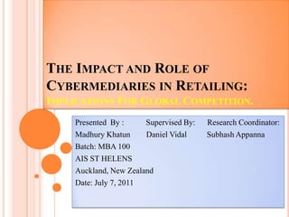The Impact and Role of Cybermediaries in Retailing:Implications For Global Competition.  Presented  By :           Supervised By:      Research Coordinator: MadhuryKhatun        Daniel Vidal          SubhashAppanna Batch: MBA 100 AIS ST HELENS Auckland, New Zealand Date: July 7, 2011 