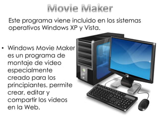 • Windows Movie Maker
es un programa de
montaje de video
especialmente
creado para los
principiantes. permite
crear, editar y
compartir los videos
en la Web.
Este programa viene incluido en los sistemas
operativos Windows XP y Vista.
 