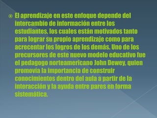  El aprendizaje en este enfoque depende del
intercambio de información entre los
estudiantes, los cuales están motivados tanto
para lograr su propio aprendizaje como para
acrecentar los logros de los demás. Uno de los
precursores de este nuevo modelo educativo fue
el pedagogo norteamericano John Dewey, quien
promovía la importancia de construir
conocimientos dentro del aula a partir de la
interacción y la ayuda entre pares en forma
sistemática.
 