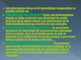  Las principales ideas en el aprendizaje cooperativo se
pueden definir en:
 Formación de grupos: Éstos son heterogéneos,
donde se debe construir una identidad de grupo,
práctica de la ayuda mutua y la valorización de la
individualidad para la creación de una sinergia.
 Interdependencia positiva: Es necesario
promover la capacidad de comunicación adecuada
entre el grupo, para el entendimiento de que el
objetivo es la realización de producciones y que éstas
deben realizarse de forma colectiva.
 Responsabilidad individual: El resultado
como grupo será finalmente la consecuencia de la
investigación individual de los miembros. Ésta se
apreciará en la presentación pública de la tarea
realizada.
 