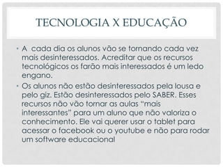TECNOLOGIA X EDUCAÇÃO
• A cada dia os alunos vão se tornando cada vez
mais desinteressados. Acreditar que os recursos
tecnológicos os farão mais interessados é um ledo
engano.
• Os alunos não estão desinteressados pela lousa e
pelo giz. Estão desinteressados pelo SABER. Esses
recursos não vão tornar as aulas “mais
interessantes” para um aluno que não valoriza o
conhecimento. Ele vai querer usar o tablet para
acessar o facebook ou o youtube e não para rodar
um software educacional
 