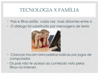 TECNOLOGIA X FAMÍLIA
• Pais e filhos estão cada vez mais distantes entre si.
• O diálogo foi substituído por mensagens de texto
• Crianças trocam brincadeiras lúdicas por jogos de
computador.
• Os pais não te acesso ao conteúdo visto pelos
filhos na internet.
 