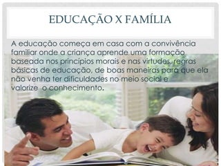 EDUCAÇÃO X FAMÍLIA
A educação começa em casa com a convivência
familiar onde a criança aprende uma formação
baseada nos princípios morais e nas virtudes, regras
básicas de educação, de boas maneiras para que ela
não venha ter dificuldades no meio social e
valorize o conhecimento.
 