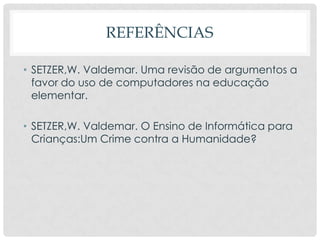 REFERÊNCIAS
• SETZER,W. Valdemar. Uma revisão de argumentos a
favor do uso de computadores na educação
elementar.
• SETZER,W. Valdemar. O Ensino de Informática para
Crianças:Um Crime contra a Humanidade?
 