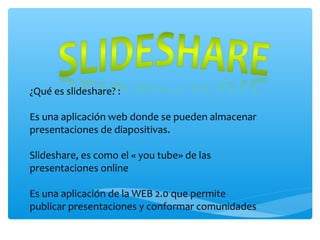 ¿Qué es slideshare? :
Es una aplicación web donde se pueden almacenar
presentaciones de diapositivas.
Slideshare, es como el « you tube» de las
presentaciones online
Es una aplicación de la WEB 2.0 que permite
publicar presentaciones y conformar comunidades
 
