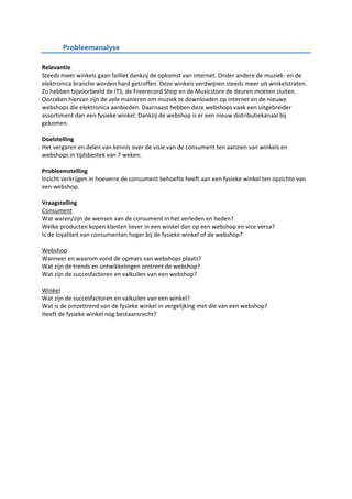Probleemanalyse
Relevantie
Steeds meer winkels gaan failliet dankzij de opkomst van internet. Onder andere de muziek- en de
elektronica branche worden hard getroffen. Deze winkels verdwijnen steeds meer uit winkelstraten.
Zo hebben bijvoorbeeld de ITS, de Freerecord Shop en de Musicstore de deuren moeten sluiten.
Oorzaken hiervan zijn de vele manieren om muziek te downloaden op internet en de nieuwe
webshops die elektronica aanbieden. Daarnaast hebben deze webshops vaak een uitgebreider
assortiment dan een fysieke winkel. Dankzij de webshop is er een nieuw distributiekanaal bij
gekomen.
Doelstelling
Het vergaren en delen van kennis over de visie van de consument ten aanzien van winkels en
webshops in tijdsbestek van 7 weken.
Probleemstelling
Inzicht verkrijgen in hoeverre de consument behoefte heeft aan een fysieke winkel ten opzichte van
een webshop.
Vraagstelling
Consument
Wat waren/zijn de wensen van de consument in het verleden en heden?
Welke producten kopen klanten liever in een winkel dan op een webshop en vice versa?
Is de loyaliteit van consumenten hoger bij de fysieke winkel of de webshop?
Webshop
Wanneer en waarom vond de opmars van webshops plaats?
Wat zijn de trends en ontwikkelingen omtrent de webshop?
Wat zijn de succesfactoren en valkuilen van een webshop?
Winkel
Wat zijn de succesfactoren en valkuilen van een winkel?
Wat is de omzettrend van de fysieke winkel in vergelijking met die van een webshop?
Heeft de fysieke winkel nog bestaansrecht?
 